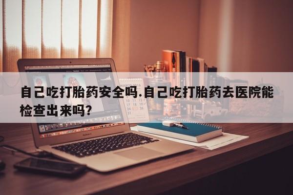 网上米索前列醇在线购买，自己吃打胎药安全吗.自己吃打胎药去医院能检查出来吗？