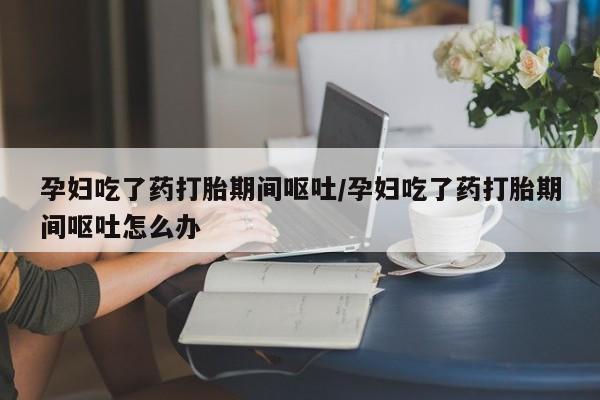 网上米索前列醇在线购买,孕妇吃了药打胎期间呕吐/孕妇吃了药打胎期间呕吐怎么办