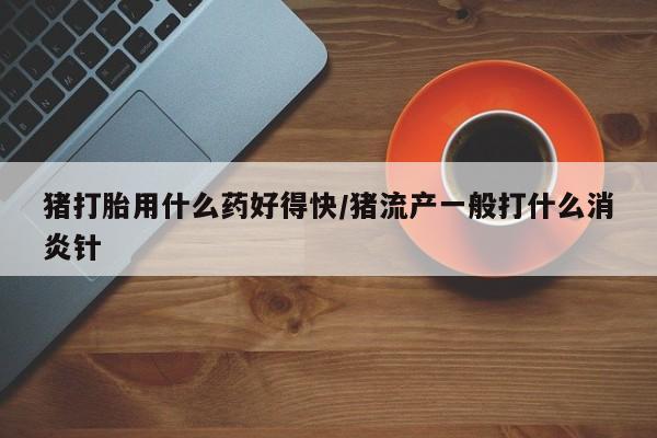 网上米索前列醇在线购买，猪打胎用什么药好得快/猪流产一般打什么消炎针