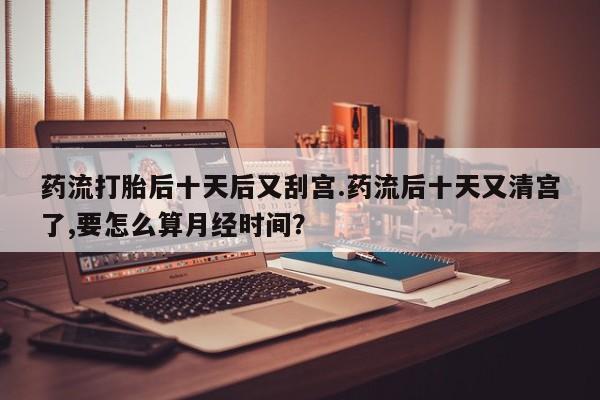 网上米索前列醇在线购买,药流打胎后十天后又刮宫.药流后十天又清宫了,要怎么算月经时间?
