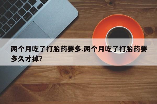 网上米索前列醇在线购买，两个月吃了打胎药要多.两个月吃了打胎药要多久才掉？