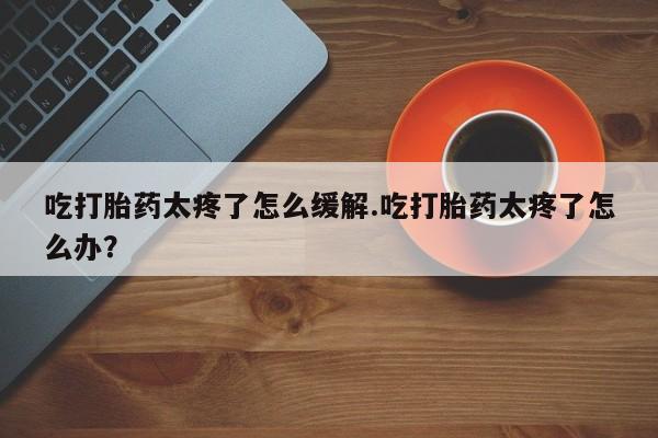 网上米索前列醇在线购买，吃打胎药太疼了怎么缓解.吃打胎药太疼了怎么办？