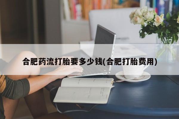 网上米索前列醇在线购买，合肥药流打胎要多少钱(合肥打胎费用)